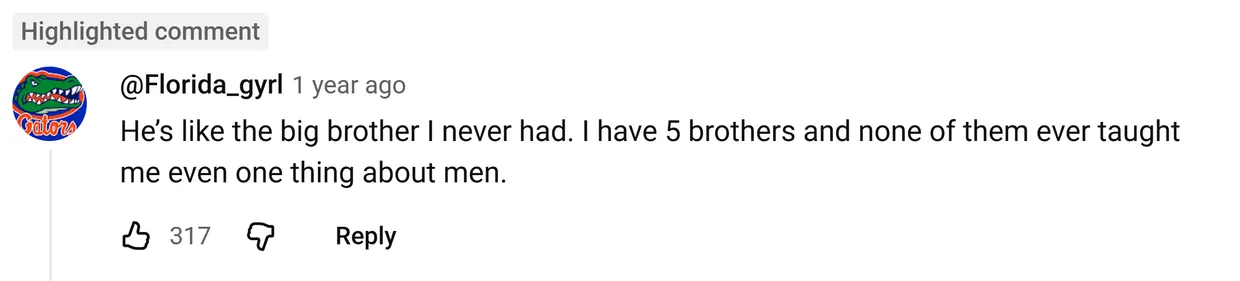 YouTube comment by @Florida_gyrl: He’s like the big brother I never had. I have 5 brothers and none of them ever taught me even one thing about men.